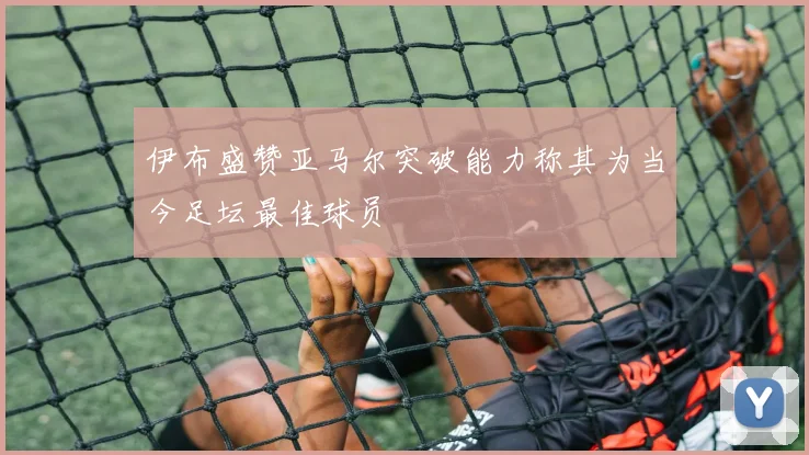 伊布盛赞亚马尔突破能力称其为当今足坛最佳球员