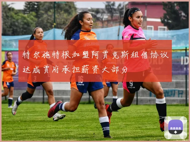 特尔施特根加盟阿贾克斯租借协议达成贾府承担薪资大部分