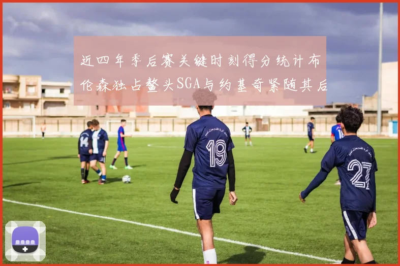 近四年季后赛关键时刻得分统计布伦森独占鳌头SGA与约基奇紧随其后