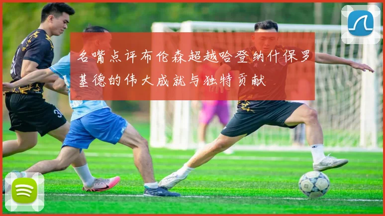 名嘴点评布伦森超越哈登纳什保罗基德的伟大成就与独特贡献