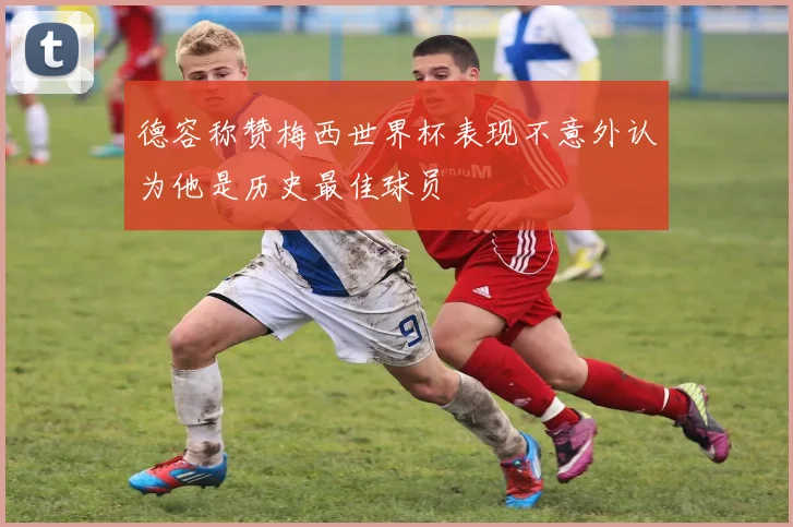 德容称赞梅西世界杯表现不意外认为他是历史最佳球员