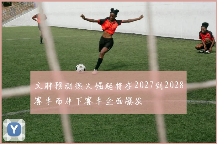 文胖预测热火崛起将在2027到2028赛季而非下赛季全面爆发