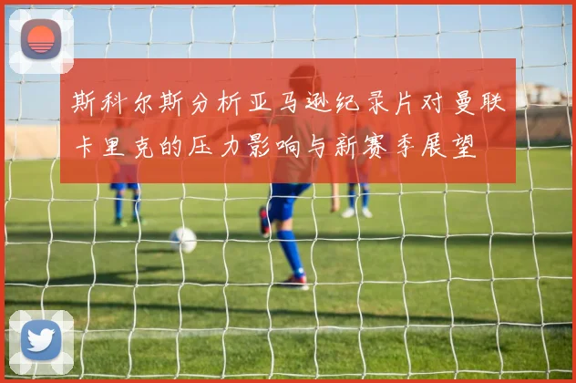 斯科尔斯分析亚马逊纪录片对曼联卡里克的压力影响与新赛季展望