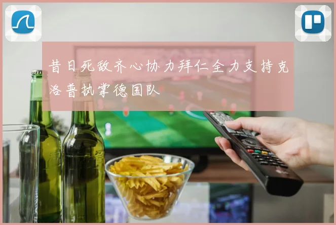 昔日死敌齐心协力拜仁全力支持克洛普执掌德国队