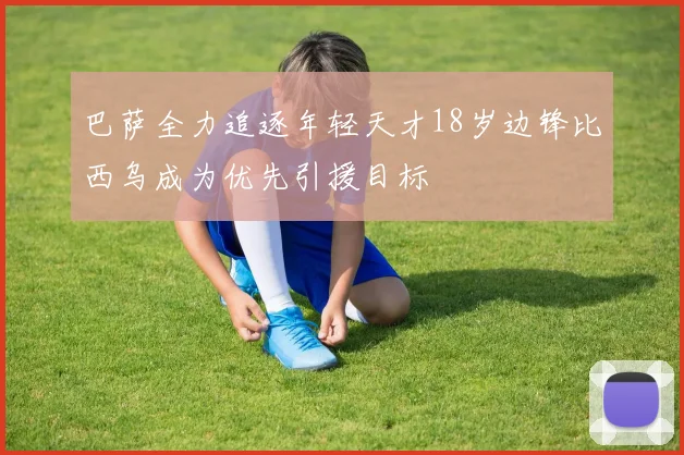 巴萨全力追逐年轻天才18岁边锋比西乌成为优先引援目标