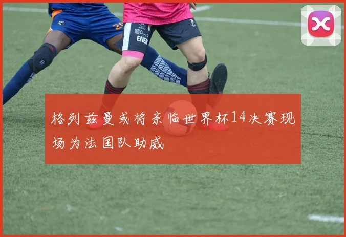 格列兹曼或将亲临世界杯14决赛现场为法国队助威