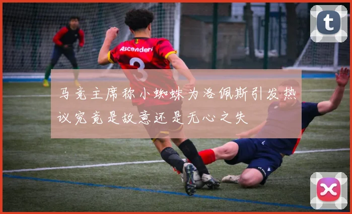 马竞主席称小蜘蛛为洛佩斯引发热议究竟是故意还是无心之失