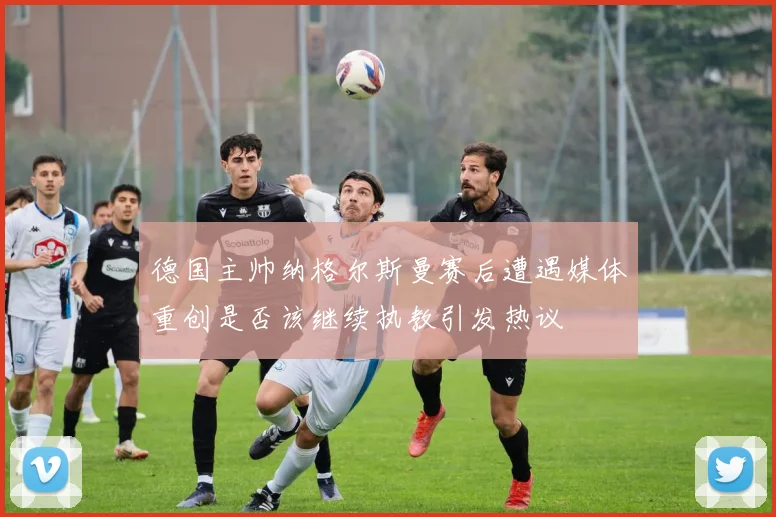 德国主帅纳格尔斯曼赛后遭遇媒体重创是否该继续执教引发热议