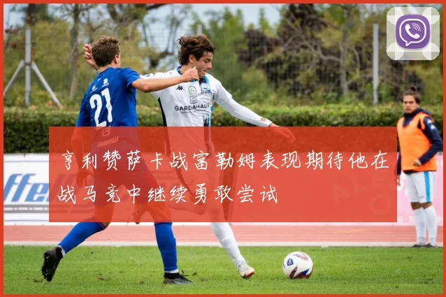 亨利赞萨卡战富勒姆表现期待他在战马竞中继续勇敢尝试