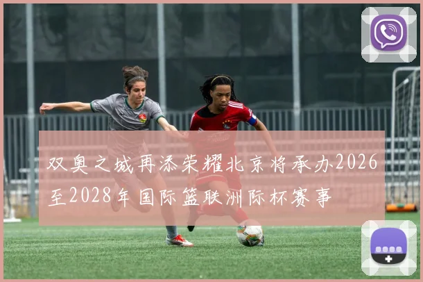 双奥之城再添荣耀北京将承办2026至2028年国际篮联洲际杯赛事