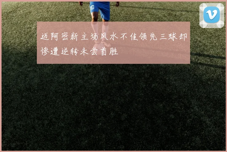 迈阿密新主场风水不佳领先三球却惨遭逆转未尝首胜