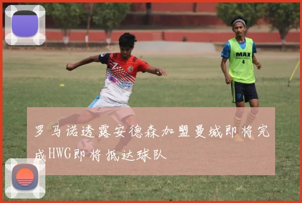 罗马诺透露安德森加盟曼城即将完成HWG即将抵达球队