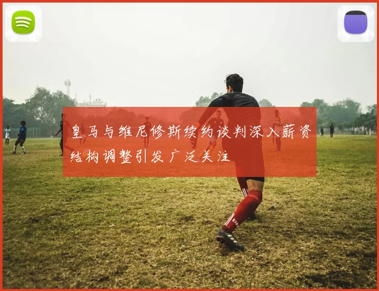 皇马与维尼修斯续约谈判深入薪资结构调整引发广泛关注